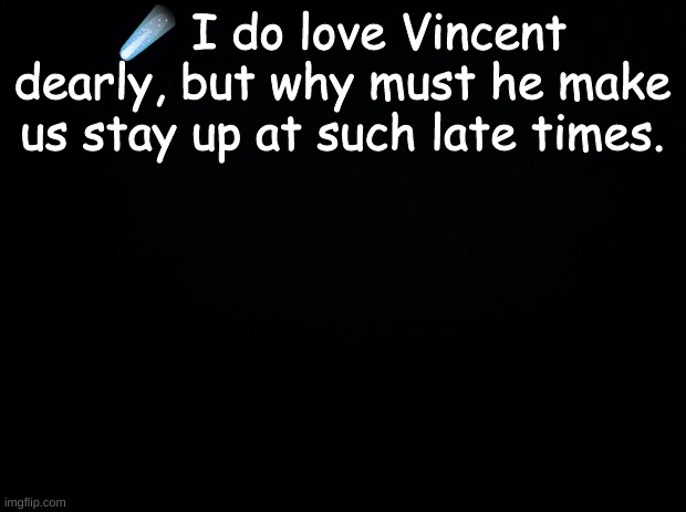 ☄️It is beginning to make me slightly angry. | ☄️ I do love Vincent dearly, but why must he make us stay up at such late times. | image tagged in black background | made w/ Imgflip meme maker