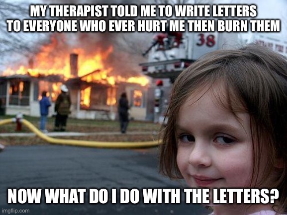Disaster Girl Meme | MY THERAPIST TOLD ME TO WRITE LETTERS TO EVERYONE WHO EVER HURT ME THEN BURN THEM; NOW WHAT DO I DO WITH THE LETTERS? | image tagged in memes,disaster girl | made w/ Imgflip meme maker