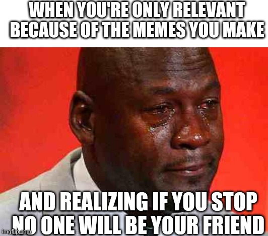 crying michael jordan | WHEN YOU'RE ONLY RELEVANT BECAUSE OF THE MEMES YOU MAKE; AND REALIZING IF YOU STOP NO ONE WILL BE YOUR FRIEND | image tagged in crying michael jordan | made w/ Imgflip meme maker