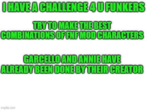 MORE CONTESTINOS | I HAVE A CHALLENGE 4 U FUNKERS; TRY TO MAKE THE BEST COMBINATIONS OF FNF MOD CHARACTERS; GARCELLO AND ANNIE HAVE ALREADY BEEN DONE BY THEIR CREATOR | image tagged in blank white template | made w/ Imgflip meme maker