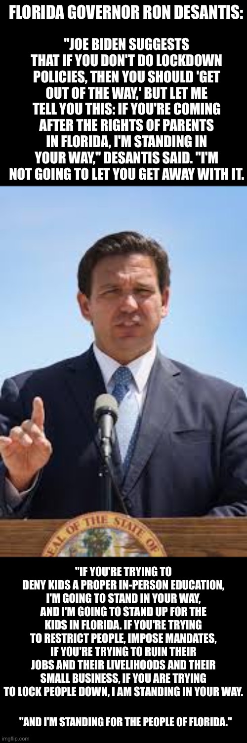 Florida Governor Ron DeSantis is someone I could get behind running for President | FLORIDA GOVERNOR RON DESANTIS:; "JOE BIDEN SUGGESTS THAT IF YOU DON'T DO LOCKDOWN POLICIES, THEN YOU SHOULD 'GET OUT OF THE WAY,' BUT LET ME TELL YOU THIS: IF YOU'RE COMING AFTER THE RIGHTS OF PARENTS IN FLORIDA, I'M STANDING IN YOUR WAY," DESANTIS SAID. "I'M NOT GOING TO LET YOU GET AWAY WITH IT. "IF YOU'RE TRYING TO DENY KIDS A PROPER IN-PERSON EDUCATION, I'M GOING TO STAND IN YOUR WAY, AND I'M GOING TO STAND UP FOR THE KIDS IN FLORIDA. IF YOU'RE TRYING TO RESTRICT PEOPLE, IMPOSE MANDATES, IF YOU'RE TRYING TO RUIN THEIR JOBS AND THEIR LIVELIHOODS AND THEIR SMALL BUSINESS, IF YOU ARE TRYING TO LOCK PEOPLE DOWN, I AM STANDING IN YOUR WAY. "AND I'M STANDING FOR THE PEOPLE OF FLORIDA." | image tagged in florida governor ron desantis,stands up,Conservative | made w/ Imgflip meme maker