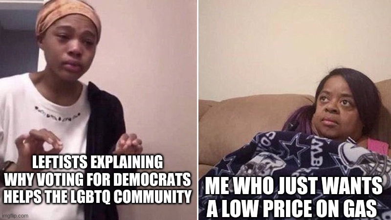 all democrats are now are social justice warriors | LEFTISTS EXPLAINING WHY VOTING FOR DEMOCRATS HELPS THE LGBTQ COMMUNITY; ME WHO JUST WANTS A LOW PRICE ON GAS | image tagged in me explaining to my mom,conservatives,republicans,democrats,leftists,liberals | made w/ Imgflip meme maker