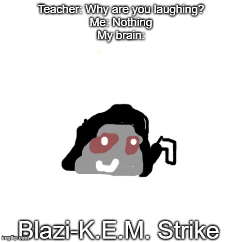 Blaziken if you're seeing this, you need to open the school year in the Dumbass University! | Teacher: Why are you laughing?
Me: Nothing
My brain:; Blazi-K.E.M. Strike | image tagged in blank | made w/ Imgflip meme maker