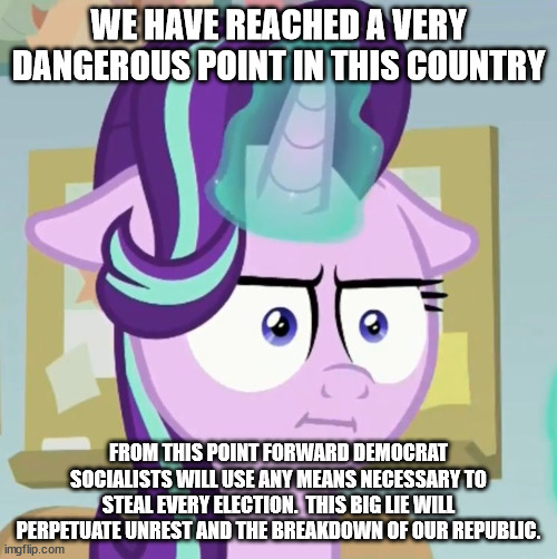 When you undermine faith in the elections, turns out people listen. Play stupid games, win stupid prizes. | WE HAVE REACHED A VERY
DANGEROUS POINT IN THIS COUNTRY; FROM THIS POINT FORWARD DEMOCRAT SOCIALISTS WILL USE ANY MEANS NECESSARY TO STEAL EVERY ELECTION.  THIS BIG LIE WILL PERPETUATE UNREST AND THE BREAKDOWN OF OUR REPUBLIC. | image tagged in pony boy,stupid liberals | made w/ Imgflip meme maker