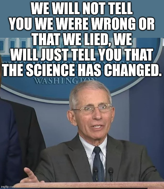 Dr Fauci | WE WILL NOT TELL YOU WE WERE WRONG OR THAT WE LIED, WE WILL JUST TELL YOU THAT THE SCIENCE HAS CHANGED. | image tagged in dr fauci,political meme | made w/ Imgflip meme maker