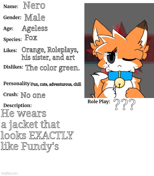 First post in the rp stream! Pls don't ban me | Nero; Male; Ageless; Fox; Orange, Roleplays, his sister, and art; The color green. Fun, cute, adventurous, chill; No one; ??? He wears a jacket that looks EXACTLY like Fundy's | image tagged in rp stream oc showcase | made w/ Imgflip meme maker