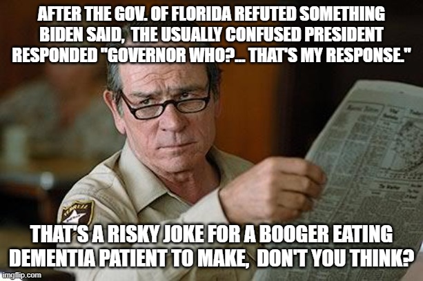 Biden makes a very risky joke. | AFTER THE GOV. OF FLORIDA REFUTED SOMETHING BIDEN SAID,  THE USUALLY CONFUSED PRESIDENT RESPONDED "GOVERNOR WHO?... THAT'S MY RESPONSE."; THAT'S A RISKY JOKE FOR A BOOGER EATING DEMENTIA PATIENT TO MAKE,  DON'T YOU THINK? | image tagged in booger eating,dementia president | made w/ Imgflip meme maker