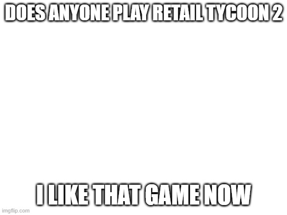 e | DOES ANYONE PLAY RETAIL TYCOON 2; I LIKE THAT GAME NOW | image tagged in blank white template | made w/ Imgflip meme maker