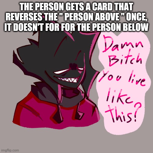 Damn bitch you live like this? | THE PERSON GETS A CARD THAT REVERSES THE " PERSON ABOVE " ONCE, IT DOESN'T FOR FOR THE PERSON BELOW | image tagged in damn bitch you live like this | made w/ Imgflip meme maker