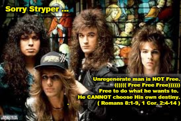 Stryper's Arminianism |  Sorry Stryper ... Unregenerate man is NOT Free.
 (((((( Free Free Free))))))
Free to do what he wants to. 
                  He CANNOT choose His own destiny.
.                 ( Romans 8:1-9, 1 Cor. 2:4-14 ) | image tagged in stryper,free will,calvinist,calvinist humor,arminian,1 corithians 2-14 | made w/ Imgflip meme maker