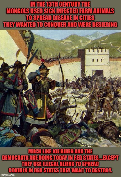 yep | IN THE 13TH CENTURY THE MONGOLS USED SICK INFECTED FARM ANIMALS TO SPREAD DISEASE IN CITIES THEY WANTED TO CONQUER AND WERE BESIEGING; MUCH LIKE JOE BIDEN AND THE DEMOCRATS ARE DOING TODAY IN RED STATES....EXCEPT THEY USE ILLEGAL ALIENS TO SPREAD COVID19 IN RED STATES THEY WANT TO DESTROY. | image tagged in democrats,fascism,subjugation | made w/ Imgflip meme maker