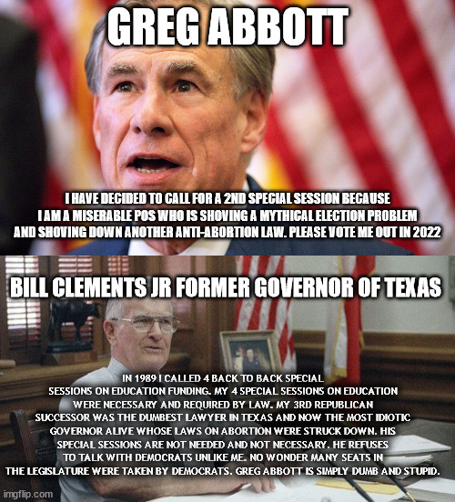 A tale of 2 different Texas Governors. | GREG ABBOTT; I HAVE DECIDED TO CALL FOR A 2ND SPECIAL SESSION BECAUSE I AM A MISERABLE POS WHO IS SHOVING A MYTHICAL ELECTION PROBLEM AND SHOVING DOWN ANOTHER ANTI-ABORTION LAW. PLEASE VOTE ME OUT IN 2022; BILL CLEMENTS JR FORMER GOVERNOR OF TEXAS; IN 1989 I CALLED 4 BACK TO BACK SPECIAL SESSIONS ON EDUCATION FUNDING. MY 4 SPECIAL SESSIONS ON EDUCATION WERE NECESSARY AND REQUIRED BY LAW. MY 3RD REPUBLICAN SUCCESSOR WAS THE DUMBEST LAWYER IN TEXAS AND NOW THE MOST IDIOTIC GOVERNOR ALIVE WHOSE LAWS ON ABORTION WERE STRUCK DOWN. HIS SPECIAL SESSIONS ARE NOT NEEDED AND NOT NECESSARY. HE REFUSES TO TALK WITH DEMOCRATS UNLIKE ME. NO WONDER MANY SEATS IN THE LEGISLATURE WERE TAKEN BY DEMOCRATS. GREG ABBOTT IS SIMPLY DUMB AND STUPID. | image tagged in bill clements,greg abbott,texas,republican party,lone star | made w/ Imgflip meme maker