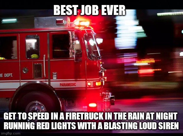 Best Job Ever | BEST JOB EVER; GET TO SPEED IN A FIRETRUCK IN THE RAIN AT NIGHT 
RUNNING RED LIGHTS WITH A BLASTING LOUD SIREN | image tagged in firefighter,firetruck,best job ever,jobs,fun,thank you first responders | made w/ Imgflip meme maker