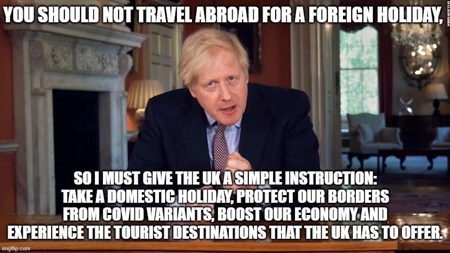 Boris Johnson Encourages You To Take a Domestic Holiday | YOU SHOULD NOT TRAVEL ABROAD FOR A FOREIGN HOLIDAY, SO I MUST GIVE THE UK A SIMPLE INSTRUCTION: TAKE A DOMESTIC HOLIDAY, PROTECT OUR BORDERS FROM COVID VARIANTS, BOOST OUR ECONOMY AND EXPERIENCE THE TOURIST DESTINATIONS THAT THE UK HAS TO OFFER. | image tagged in boris johnson speech,boris johnson | made w/ Imgflip meme maker