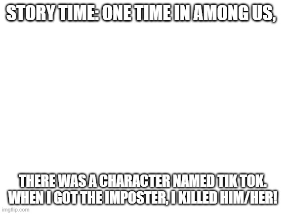 Lol | STORY TIME: ONE TIME IN AMONG US, THERE WAS A CHARACTER NAMED TIK TOK. WHEN I GOT THE IMPOSTER, I KILLED HIM/HER! | image tagged in blank white template,memes | made w/ Imgflip meme maker