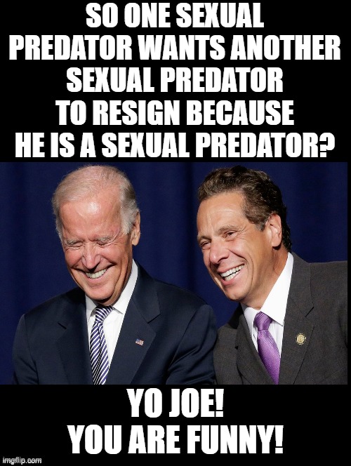 Yo Joe! You Are Funny!!!! | SO ONE SEXUAL PREDATOR WANTS ANOTHER SEXUAL PREDATOR TO RESIGN BECAUSE HE IS A SEXUAL PREDATOR? YO JOE! YOU ARE FUNNY! | image tagged in stupid liberals,morons,idiots,biden,andrew cuomo,sexual harassment | made w/ Imgflip meme maker