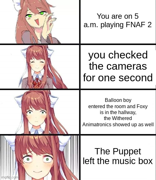 fnaf 2 do be a nightmare | You are on 5 a.m. playing FNAF 2; you checked the cameras for one second; Balloon boy entered the room and Foxy is in the hallway, the Withered Animatronics showed up as well; The Puppet left the music box | image tagged in ddlc,fnaf2 | made w/ Imgflip meme maker