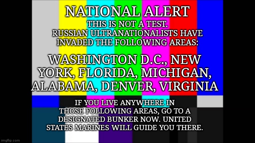 Based off of Call of Duty Modern Warfare 2 | THIS IS NOT A TEST. RUSSIAN ULTRANATIONALISTS HAVE INVADED THE FOLLOWING AREAS:; NATIONAL ALERT; WASHINGTON D.C., NEW YORK, FLORIDA, MICHIGAN, ALABAMA, DENVER, VIRGINIA; IF YOU LIVE ANYWHERE IN THOSE FOLLOWING AREAS, GO TO A DESIGNATED BUNKER NOW. UNITED STATES MARINES WILL GUIDE YOU THERE. | image tagged in emergency broadcast,cod,call of duty | made w/ Imgflip meme maker