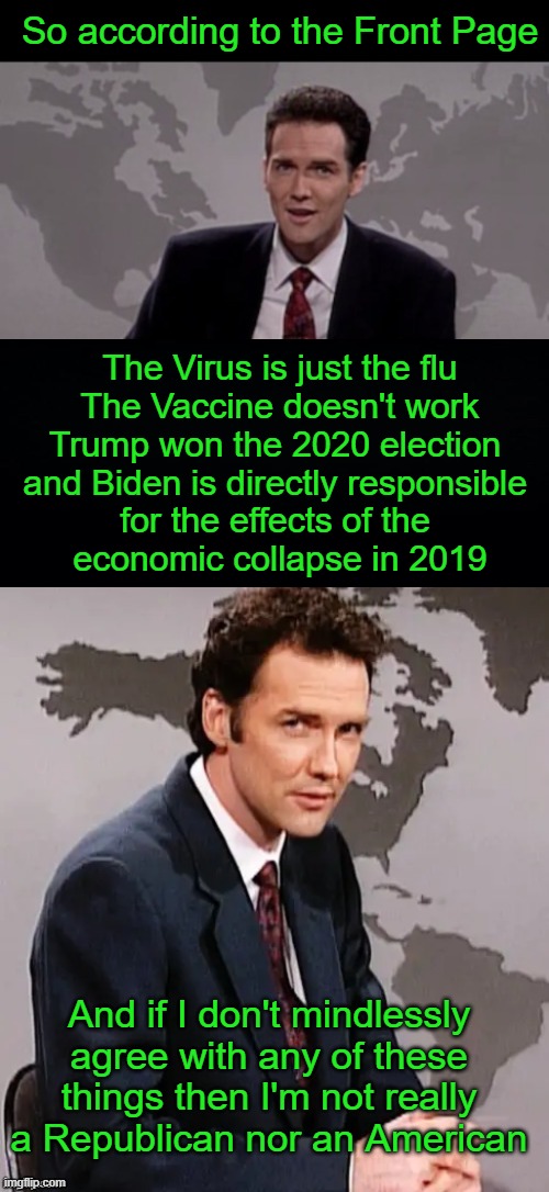 I get it, you're a parody of the people you're making fun of.  It's just not funny any more.  Get vaccinated and move on. | So according to the Front Page; The Virus is just the flu
The Vaccine doesn't work
Trump won the 2020 election 
and Biden is directly responsible 
for the effects of the 
economic collapse in 2019; And if I don't mindlessly agree with any of these things then I'm not really a Republican nor an American | image tagged in norm mcdonald weekend update,covid,vaccine,trump,biden,republican | made w/ Imgflip meme maker