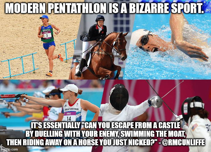 Modern Pentathlon | MODERN PENTATHLON IS A BIZARRE SPORT. IT'S ESSENTIALLY "CAN YOU ESCAPE FROM A CASTLE BY DUELLING WITH YOUR ENEMY, SWIMMING THE MOAT, THEN RIDING AWAY ON A HORSE YOU JUST NICKED?" - @RMCUNLIFFE | image tagged in olympics | made w/ Imgflip meme maker