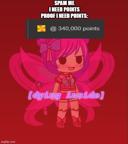 GET ME POINTS OR YOU'LL DIE INSIDE TOO | SPAM ME
I NEED POINTS
PROOF I NEED POINTS: | image tagged in kawaii dying inside | made w/ Imgflip meme maker