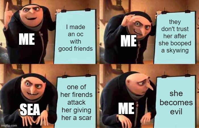 me making an oc and roleplaying with it giving it more backstory | I made an oc with good friends; they don't trust her after she booped a skywing; ME; ME; one of her firends attack her giving her a scar; she becomes evil; ME; SEA | image tagged in memes,gru's plan | made w/ Imgflip meme maker