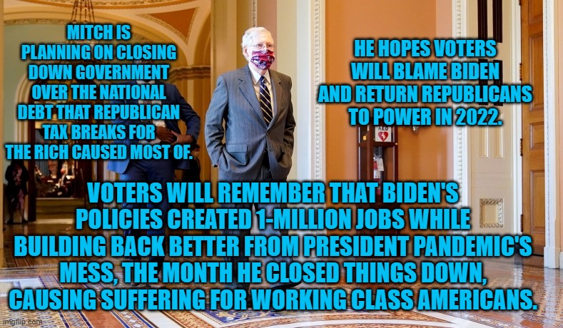 Closing things down hurts workers more than it hurts political parties.. | HE HOPES VOTERS WILL BLAME BIDEN AND RETURN REPUBLICANS TO POWER IN 2022. MITCH IS PLANNING ON CLOSING DOWN GOVERNMENT OVER THE NATIONAL DEBT THAT REPUBLICAN TAX BREAKS FOR THE RICH CAUSED MOST OF. VOTERS WILL REMEMBER THAT BIDEN'S POLICIES CREATED 1-MILLION JOBS WHILE BUILDING BACK BETTER FROM PRESIDENT PANDEMIC'S MESS, THE MONTH HE CLOSED THINGS DOWN, CAUSING SUFFERING FOR WORKING CLASS AMERICANS. | image tagged in politics | made w/ Imgflip meme maker