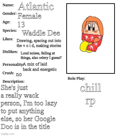 https://docs.google.com/document/d/15ZNYVtxk_QE0tbCmEWNptJ88qXRnGiK7Kh_Ql58XXW8/edit?usp=sharing | Atlantic; Female; 13; Waddle Dee; Drawing, spacing out into the v o i d, making stories; Loud noises, failing at things, also celery I guess? A mix of laid back and energetic; no; chill rp; She's just a really wack person, I'm too lazy to put anything else, so her Google Doc is in the title | image tagged in rp stream oc showcase | made w/ Imgflip meme maker