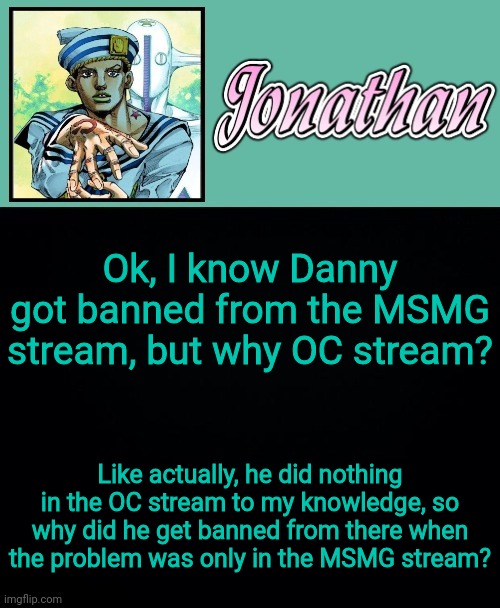 Ok, I know Danny got banned from the MSMG stream, but why OC stream? Like actually, he did nothing in the OC stream to my knowledge, so why did he get banned from there when the problem was only in the MSMG stream? | image tagged in jonathan 8 | made w/ Imgflip meme maker