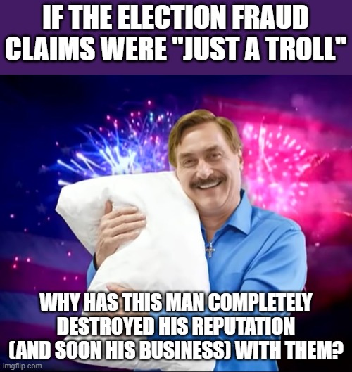 if it was ya'll's intention to make one of your biggest supporters lose millions every day, you succeeded | IF THE ELECTION FRAUD CLAIMS WERE "JUST A TROLL"; WHY HAS THIS MAN COMPLETELY DESTROYED HIS REPUTATION (AND SOON HIS BUSINESS) WITH THEM? | image tagged in mike lindell | made w/ Imgflip meme maker