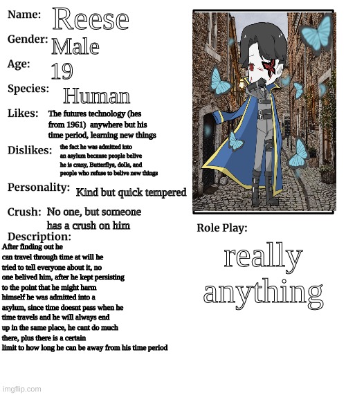 RP stream OC showcase | Reese; Male; 19; Human; The futures technology (hes from 1961)  anywhere but his time period, learning new things; the fact he was admitted into an asylum because people belive he is crazy, Butterflys, dolls, and people who refuse to belive new things; Kind but quick tempered; No one, but someone has a crush on him; really anything; After finding out he can travel through time at will he tried to tell everyone about it, no one belived him, after he kept persisting to the point that he might harm himself he was admitted into a asylum, since time doesnt pass when he time travels and he will always end up in the same place, he cant do much there, plus there is a certain limit to how long he can be away from his time period | image tagged in rp stream oc showcase | made w/ Imgflip meme maker