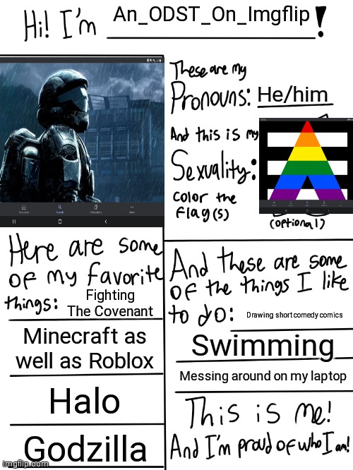First post on this stream :) | An_ODST_On_Imgflip; He/him; Fighting The Covenant; Drawing short comedy comics; Minecraft as well as Roblox; Swimming; Messing around on my laptop; Halo; Godzilla | image tagged in lgbtq stream account profile | made w/ Imgflip meme maker