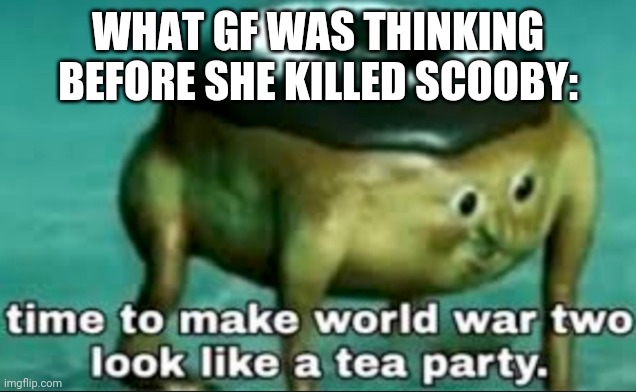 time to make world war 2 look like a tea party | WHAT GF WAS THINKING BEFORE SHE KILLED SCOOBY: | image tagged in time to make world war 2 look like a tea party | made w/ Imgflip meme maker