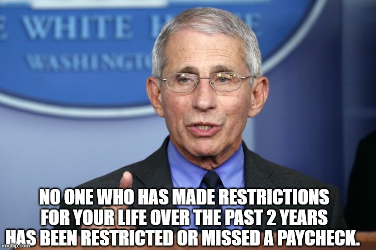 No one who has made restrictions for your life over the past 2 years has been restricted or missed a paycheck. | NO ONE WHO HAS MADE RESTRICTIONS FOR YOUR LIFE OVER THE PAST 2 YEARS HAS BEEN RESTRICTED OR MISSED A PAYCHECK. | image tagged in fauci,covid | made w/ Imgflip meme maker