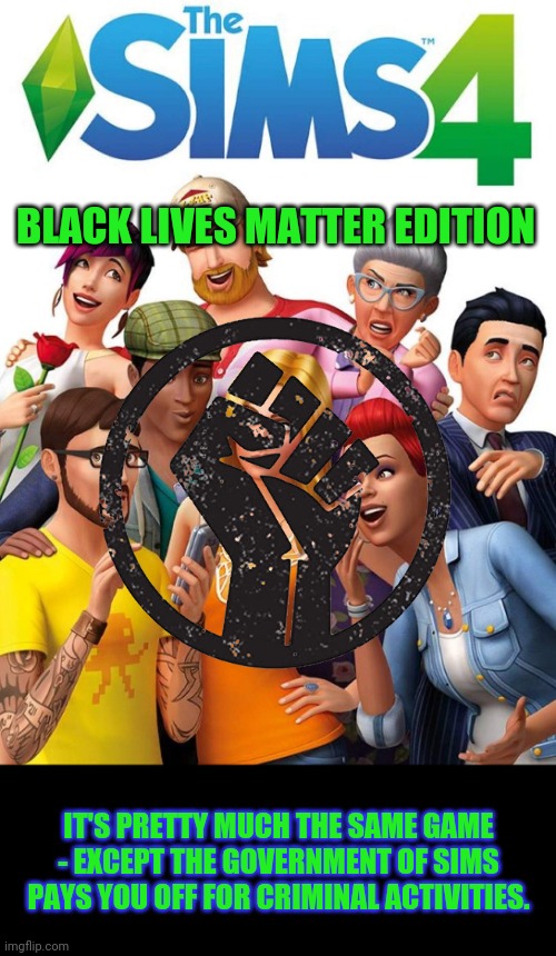 SIMS 4: BLM edition, coming to an undamaged Game Stop near you! | BLACK LIVES MATTER EDITION; IT'S PRETTY MUCH THE SAME GAME - EXCEPT THE GOVERNMENT OF SIMS PAYS YOU OFF FOR CRIMINAL ACTIVITIES. | image tagged in blm,the sims | made w/ Imgflip meme maker