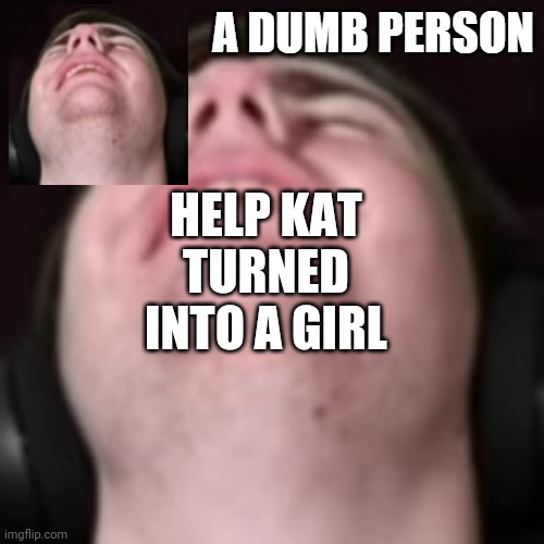 E | HELP KAT TURNED INTO A GIRL | image tagged in e | made w/ Imgflip meme maker