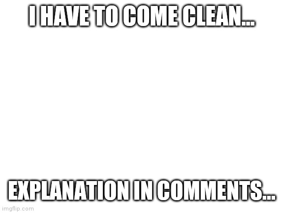 Coming clean. | I HAVE TO COME CLEAN... EXPLANATION IN COMMENTS... | image tagged in blank white template | made w/ Imgflip meme maker