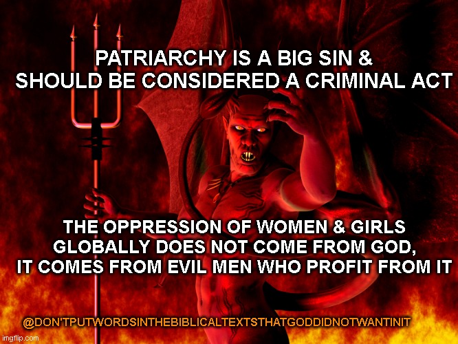 don't do things based on a males interpretation of the biblical text | PATRIARCHY IS A BIG SIN & SHOULD BE CONSIDERED A CRIMINAL ACT; THE OPPRESSION OF WOMEN & GIRLS GLOBALLY DOES NOT COME FROM GOD, IT COMES FROM EVIL MEN WHO PROFIT FROM IT; @DON'TPUTWORDSINTHEBIBLICALTEXTSTHATGODDIDNOTWANTINIT | image tagged in satan,holy bible,men,dont,understand,god | made w/ Imgflip meme maker