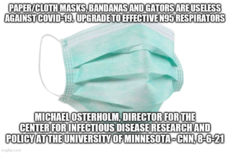 Covid masks | PAPER/CLOTH MASKS, BANDANAS AND GATORS ARE USELESS AGAINST COVID-19.  UPGRADE TO EFFECTIVE N95 RESPIRATORS; MICHAEL OSTERHOLM, DIRECTOR FOR THE CENTER FOR INFECTIOUS DISEASE RESEARCH AND POLICY AT THE UNIVERSITY OF MINNESOTA - CNN, 8-6-21 | image tagged in face mask | made w/ Imgflip meme maker