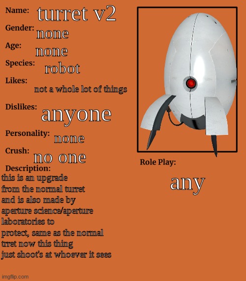 this also isn't an original character but it's still a character so why not? | turret v2; none; none; robot; not a whole lot of things; anyone; none; no one; any; this is an upgrade from the normal turret and is also made by aperture science/aperture laboratories to protect, same as the normal trret now this thing just shoot's at whoever it sees | made w/ Imgflip meme maker