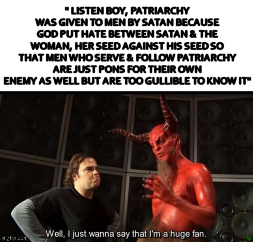 spiteful males hate women | " LISTEN BOY, PATRIARCHY WAS GIVEN TO MEN BY SATAN BECAUSE GOD PUT HATE BETWEEN SATAN & THE WOMAN, HER SEED AGAINST HIS SEED SO THAT MEN WHO SERVE & FOLLOW PATRIARCHY ARE JUST PONS FOR THEIR OWN ENEMY AS WELL BUT ARE TOO GULLIBLE TO KNOW IT" | image tagged in satan huge fan | made w/ Imgflip meme maker