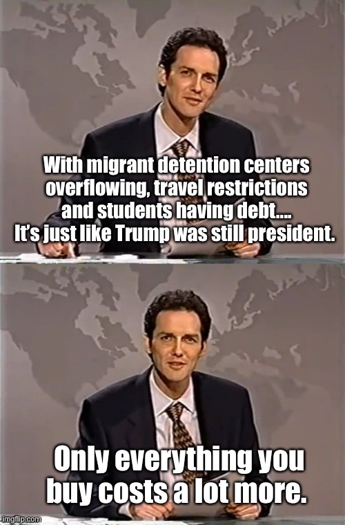 Well at least the mean tweets are gone. | With migrant detention centers overflowing, travel restrictions and students having debt....
It’s just like Trump was still president. Only everything you buy costs a lot more. | image tagged in weekend update with norm,politics lol,memes | made w/ Imgflip meme maker