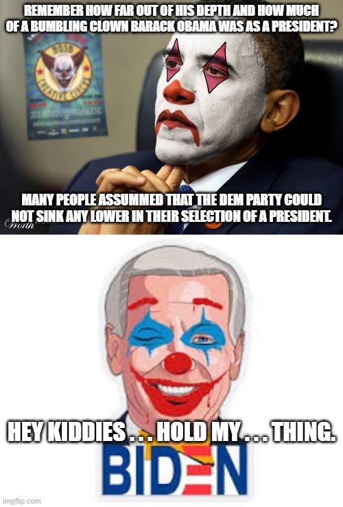 It can ALWAYS get worse. |  REMEMBER HOW FAR OUT OF HIS DEPTH AND HOW MUCH OF A BUMBLING CLOWN BARACK OBAMA WAS AS A PRESIDENT? MANY PEOPLE ASSUMMED THAT THE DEM PARTY COULD NOT SINK ANY LOWER IN THEIR SELECTION OF A PRESIDENT. HEY KIDDIES . . . HOLD MY . . . THING. | image tagged in dementia joe,clowns | made w/ Imgflip meme maker