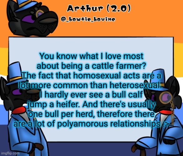 In other words, minecraft isnt too far off by all of the cattle being AFAB and loving on each other. | You know what I love most about being a cattle farmer?
The fact that homosexual acts are a lot more common than heterosexual. 
I hardly ever see a bull calf jump a heifer. And there's usually one bull per herd, therefore there are a lot of polyamorous relationships :> | image tagged in arthur's announcement template | made w/ Imgflip meme maker