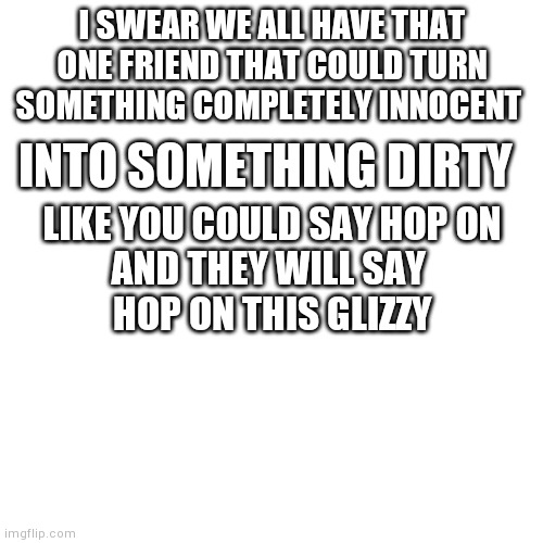 I'm right tho | I SWEAR WE ALL HAVE THAT ONE FRIEND THAT COULD TURN SOMETHING COMPLETELY INNOCENT; INTO SOMETHING DIRTY; LIKE YOU COULD SAY HOP ON
AND THEY WILL SAY 
HOP ON THIS GLIZZY | image tagged in memes,blank transparent square,yourlocalgay,glizzy | made w/ Imgflip meme maker