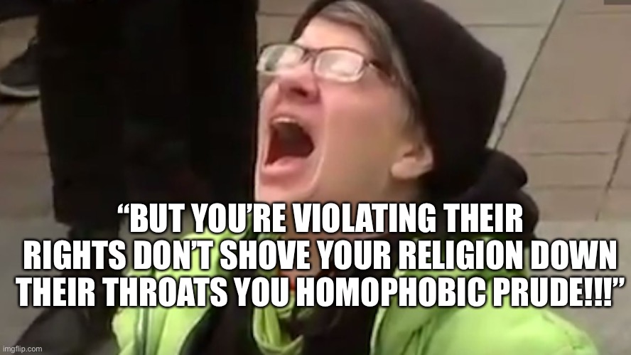 Screaming Liberal  | “BUT YOU’RE VIOLATING THEIR RIGHTS DON’T SHOVE YOUR RELIGION DOWN THEIR THROATS YOU HOMOPHOBIC PRUDE!!!” | image tagged in screaming liberal | made w/ Imgflip meme maker