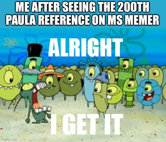 Welp | ME AFTER SEEING THE 200TH PAULA REFERENCE ON MS MEMER | image tagged in alright i get it | made w/ Imgflip meme maker