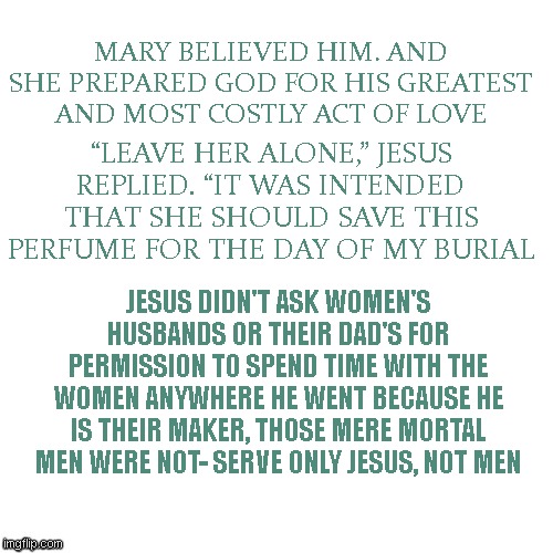 Men were never given the monopoly on God or good morals | MARY BELIEVED HIM. AND SHE PREPARED GOD FOR HIS GREATEST AND MOST COSTLY ACT OF LOVE; “LEAVE HER ALONE,” JESUS REPLIED. “IT WAS INTENDED THAT SHE SHOULD SAVE THIS PERFUME FOR THE DAY OF MY BURIAL; JESUS DIDN'T ASK WOMEN'S HUSBANDS OR THEIR DAD'S FOR PERMISSION TO SPEND TIME WITH THE WOMEN ANYWHERE HE WENT BECAUSE HE IS THEIR MAKER, THOSE MERE MORTAL MEN WERE NOT- SERVE ONLY JESUS, NOT MEN | image tagged in blank,male,dumb,dude | made w/ Imgflip meme maker