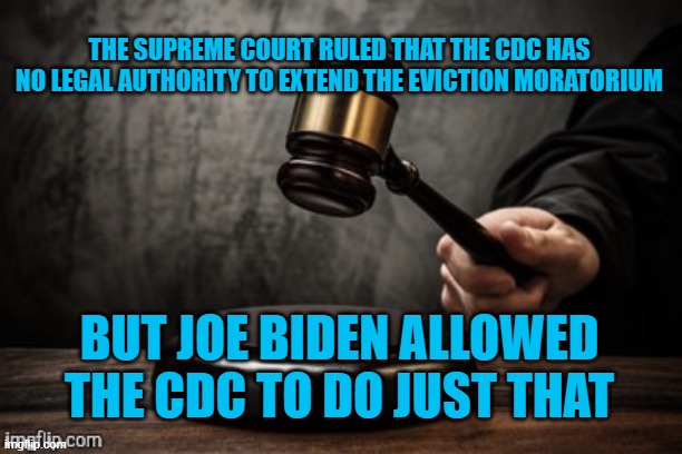 It is illegal. Joe Biden just ignored the highest court in the country. But who's going to stop them? No one. Welcome Communism. | THE SUPREME COURT RULED THAT THE CDC HAS NO LEGAL AUTHORITY TO EXTEND THE EVICTION MORATORIUM; BUT JOE BIDEN ALLOWED THE CDC TO DO JUST THAT | image tagged in court,supreme court,joe biden,democrats,breaking the law,communism | made w/ Imgflip meme maker