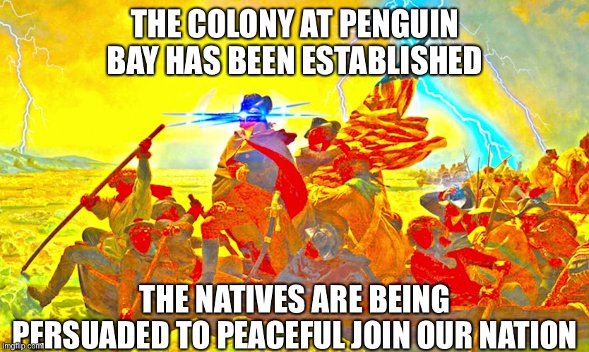 The Penguin Bay colony has been officially created as a territory of the AAA. | THE COLONY AT PENGUIN BAY HAS BEEN ESTABLISHED; THE NATIVES ARE BEING PERSUADED TO PEACEFUL JOIN OUR NATION | image tagged in e | made w/ Imgflip meme maker